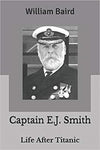 CAPTAIN E.J. SMITH LIFE AFTER TITANIC BY: WILLIAM BAIRD